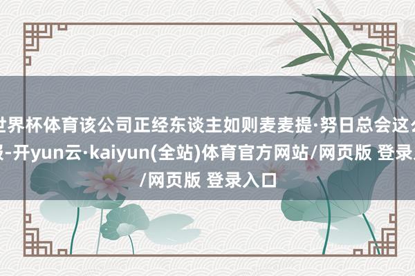 世界杯体育该公司正经东谈主如则麦麦提·努日总会这么呈报-开yun云·kaiyun(全站)体育官方网站/网页版 登录入口