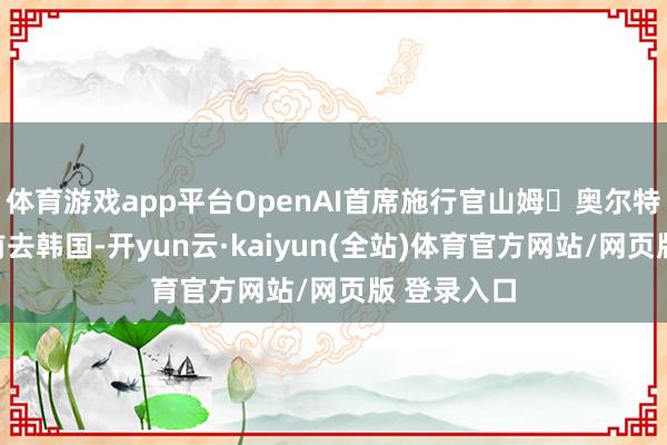 体育游戏app平台OpenAI首席施行官山姆・奥尔特曼下周将前去韩国-开yun云·kaiyun(全站)体育官方网站/网页版 登录入口