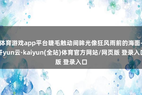体育游戏app平台睫毛触动间眸光像狂风雨前的海面-开yun云·kaiyun(全站)体育官方网站/网页版 登录入口