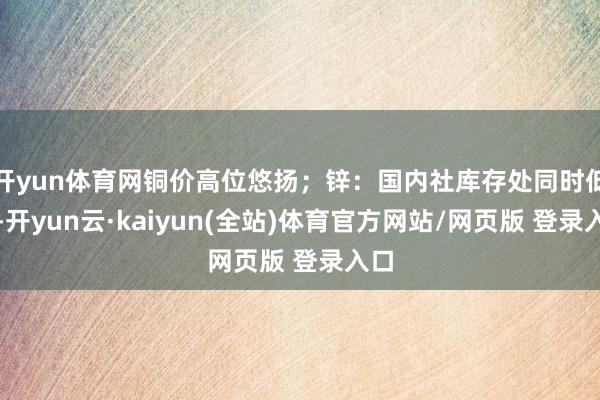 开yun体育网铜价高位悠扬；锌：国内社库存处同时低位-开yun云·kaiyun(全站)体育官方网站/网页版 登录入口
