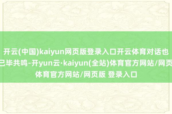 开云(中国)kaiyun网页版登录入口开云体育对话也不一定非要已毕共鸣-开yun云·kaiyun(全站)体育官方网站/网页版 登录入口