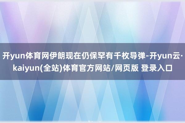 开yun体育网伊朗现在仍保罕有千枚导弹-开yun云·kaiyun(全站)体育官方网站/网页版 登录入口