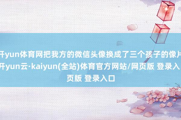 开yun体育网把我方的微信头像换成了三个孩子的像片-开yun云·kaiyun(全站)体育官方网站/网页版 登录入口