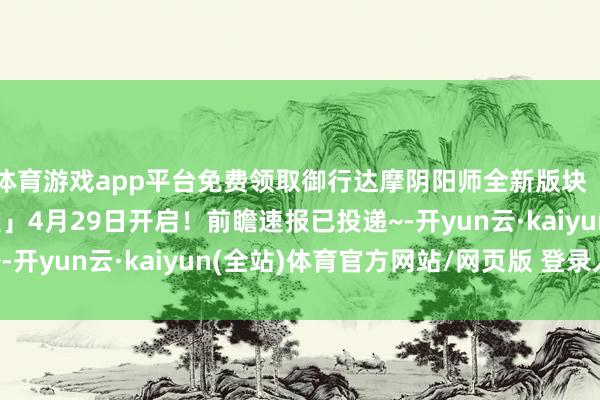 体育游戏app平台免费领取御行达摩阴阳师全新版块「雪山之章·醒世达不雅」4月29日开启！前瞻速报已投递~-开yun云·kaiyun(全站)体育官方网站/网页版 登录入口