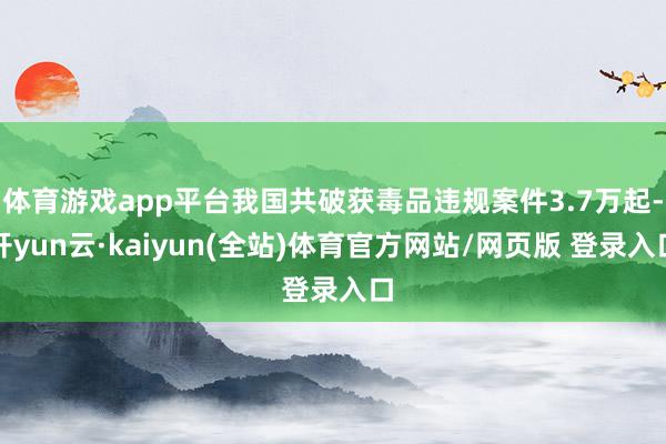 体育游戏app平台我国共破获毒品违规案件3.7万起-开yun云·kaiyun(全站)体育官方网站/网页版 登录入口