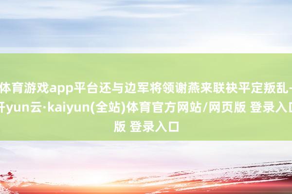体育游戏app平台还与边军将领谢燕来联袂平定叛乱-开yun云·kaiyun(全站)体育官方网站/网页版 登录入口