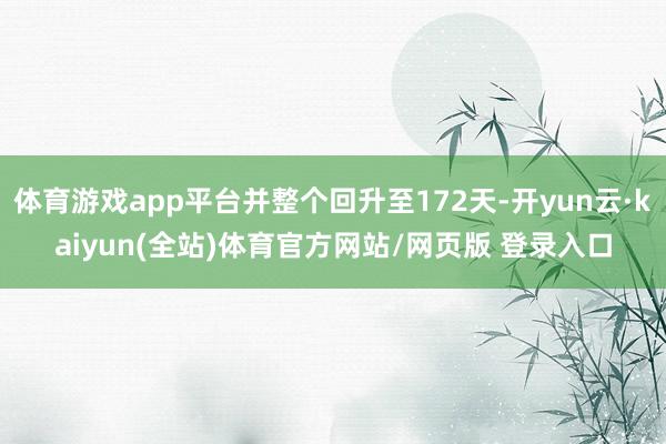 体育游戏app平台并整个回升至172天-开yun云·kaiyun(全站)体育官方网站/网页版 登录入口