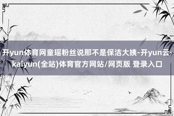 开yun体育网童瑶粉丝说那不是保洁大姨-开yun云·kaiyun(全站)体育官方网站/网页版 登录入口
