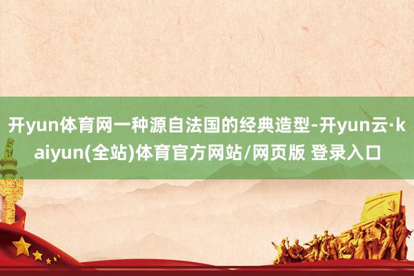 开yun体育网一种源自法国的经典造型-开yun云·kaiyun(全站)体育官方网站/网页版 登录入口