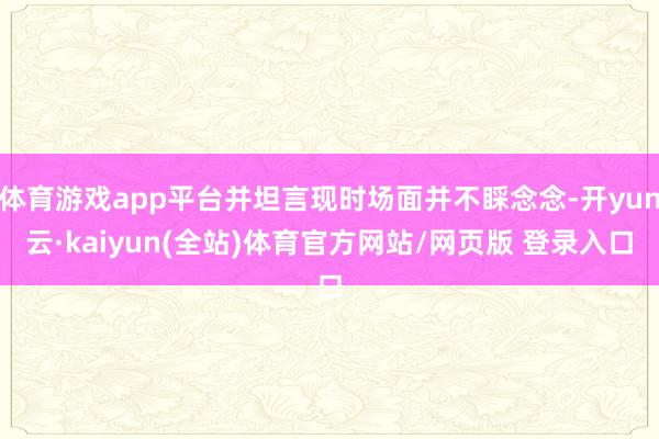 体育游戏app平台并坦言现时场面并不睬念念-开yun云·kaiyun(全站)体育官方网站/网页版 登录入口