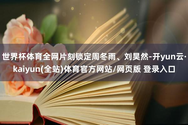 世界杯体育全网片刻锁定周冬雨、刘昊然-开yun云·kaiyun(全站)体育官方网站/网页版 登录入口