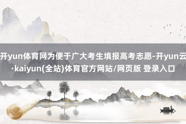 开yun体育网为便于广大考生填报高考志愿-开yun云·kaiyun(全站)体育官方网站/网页版 登录入口
