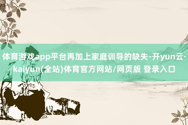 体育游戏app平台再加上家庭训导的缺失-开yun云·kaiyun(全站)体育官方网站/网页版 登录入口