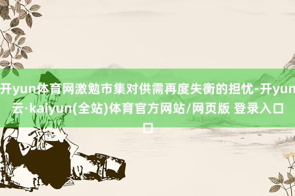 开yun体育网激勉市集对供需再度失衡的担忧-开yun云·kaiyun(全站)体育官方网站/网页版 登录入口