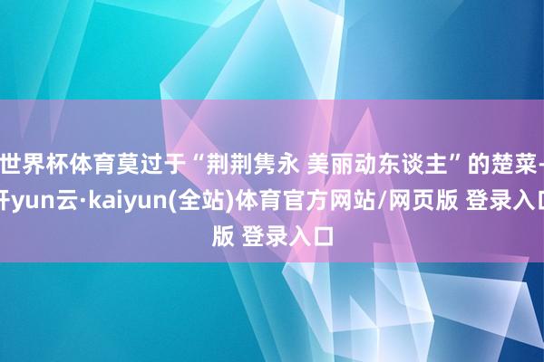 世界杯体育莫过于“荆荆隽永 美丽动东谈主”的楚菜-开yun云·kaiyun(全站)体育官方网站/网页版 登录入口