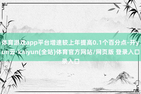 体育游戏app平台增速较上年提高0.1个百分点-开yun云·kaiyun(全站)体育官方网站/网页版 登录入口