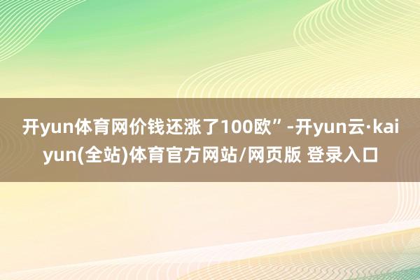开yun体育网价钱还涨了100欧”-开yun云·kaiyun(全站)体育官方网站/网页版 登录入口