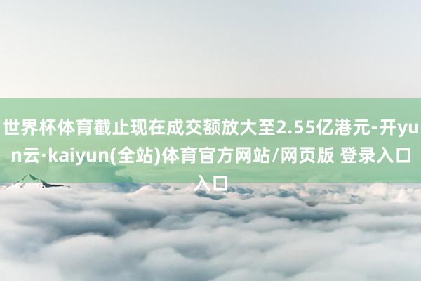 世界杯体育截止现在成交额放大至2.55亿港元-开yun云·kaiyun(全站)体育官方网站/网页版 登录入口