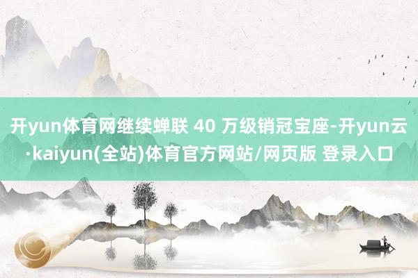 开yun体育网继续蝉联 40 万级销冠宝座-开yun云·kaiyun(全站)体育官方网站/网页版 登录入口