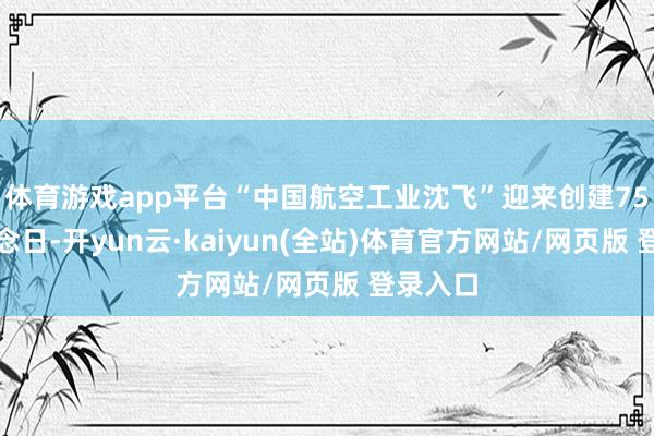 体育游戏app平台“中国航空工业沈飞”迎来创建75周年挂念日-开yun云·kaiyun(全站)体育官方网站/网页版 登录入口