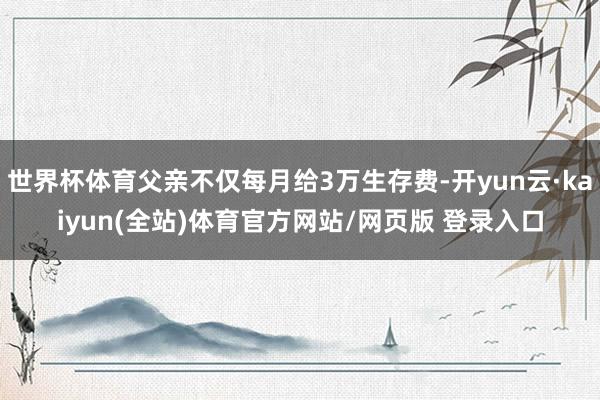 世界杯体育父亲不仅每月给3万生存费-开yun云·kaiyun(全站)体育官方网站/网页版 登录入口