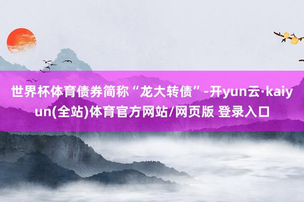 世界杯体育债券简称“龙大转债”-开yun云·kaiyun(全站)体育官方网站/网页版 登录入口