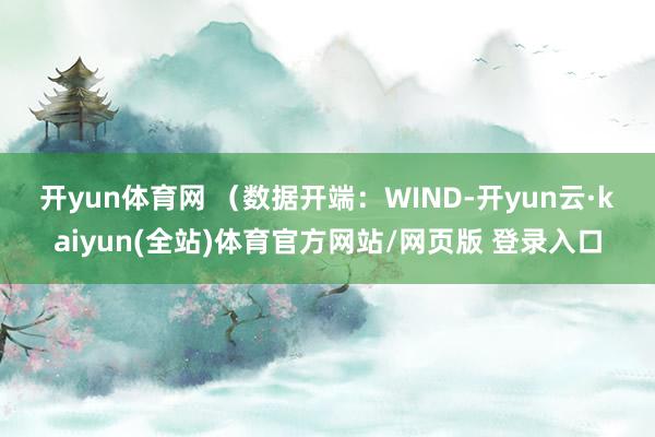 开yun体育网 (数据开端:WIND-开yun云·kaiyun(全站)体育官方网站/网页版 登录入口