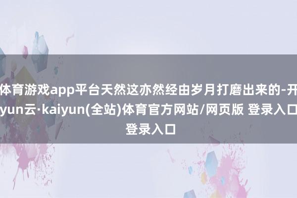 体育游戏app平台天然这亦然经由岁月打磨出来的-开yun云·kaiyun(全站)体育官方网站/网页版 登录入口