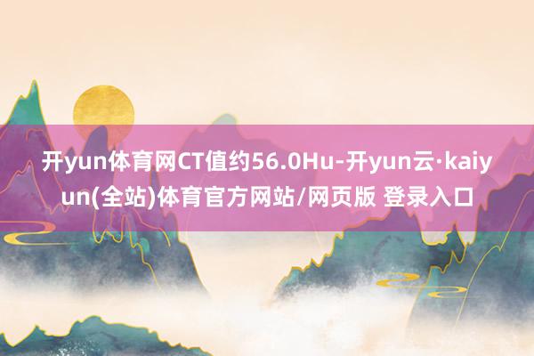 开yun体育网CT值约56.0Hu-开yun云·kaiyun(全站)体育官方网站/网页版 登录入口