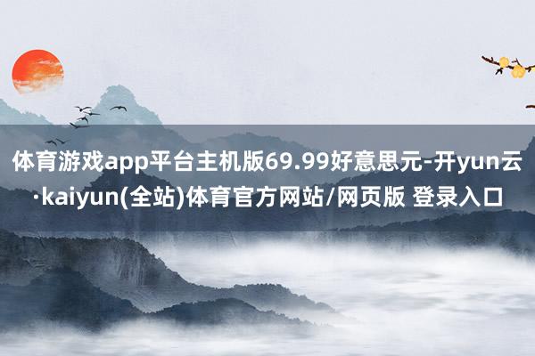 体育游戏app平台主机版69.99好意思元-开yun云·kaiyun(全站)体育官方网站/网页版 登录入口