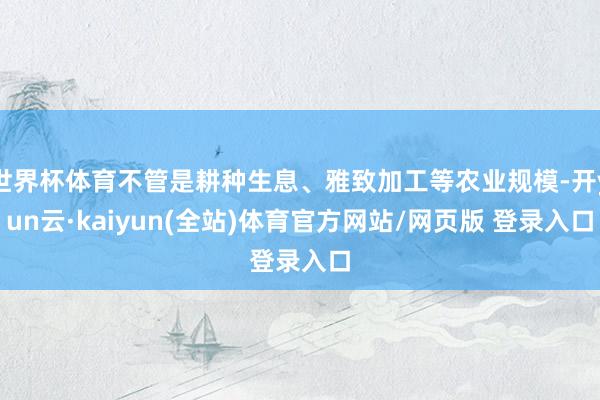 世界杯体育不管是耕种生息、雅致加工等农业规模-开yun云·kaiyun(全站)体育官方网站/网页版 登录入口