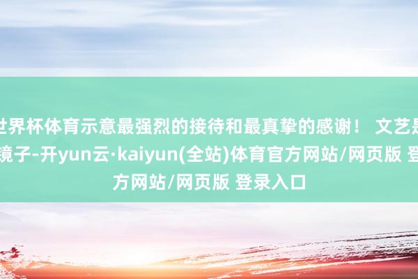世界杯体育示意最强烈的接待和最真挚的感谢! 文艺是生计的镜子-开yun云·kaiyun(全站)体育官方网站/网页版 登录入口