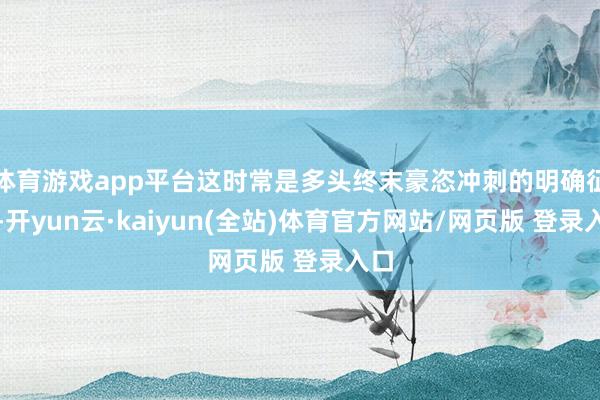 体育游戏app平台这时常是多头终末豪恣冲刺的明确征兆-开yun云·kaiyun(全站)体育官方网站/网页版 登录入口