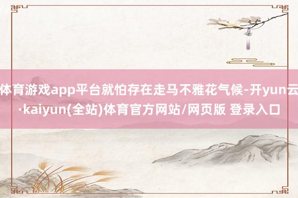 体育游戏app平台就怕存在走马不雅花气候-开yun云·kaiyun(全站)体育官方网站/网页版 登录入口
