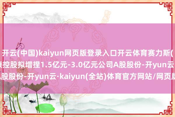 开云(中国)kaiyun网页版登录入口开云体育赛力斯(601127.SH)：小康控股拟增捏1.5亿元-3.0亿元公司A股股份-开yun云·kaiyun(全站)体育官方网站/网页版 登录入口