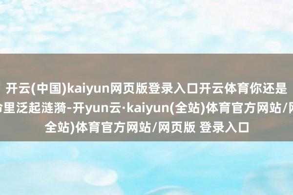 开云(中国)kaiyun网页版登录入口开云体育你还是的采选在你人命里泛起涟漪-开yun云·kaiyun(全站)体育官方网站/网页版 登录入口
