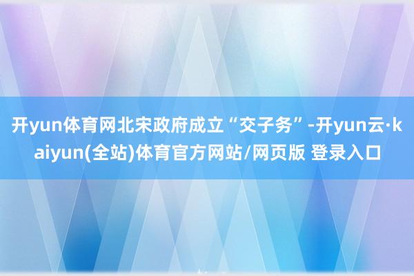 开yun体育网北宋政府成立“交子务”-开yun云·kaiyun(全站)体育官方网站/网页版 登录入口