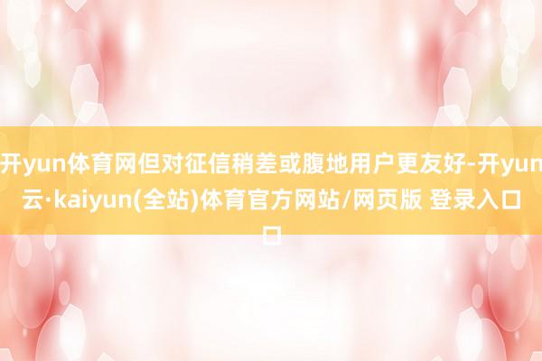 开yun体育网但对征信稍差或腹地用户更友好-开yun云·kaiyun(全站)体育官方网站/网页版 登录入口