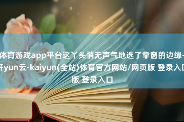 体育游戏app平台这丫头悄无声气地选了靠窗的边缘-开yun云·kaiyun(全站)体育官方网站/网页版 登录入口