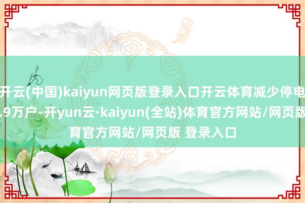 开云(中国)kaiyun网页版登录入口开云体育减少停电时户数34.9万户-开yun云·kaiyun(全站)体育官方网站/网页版 登录入口