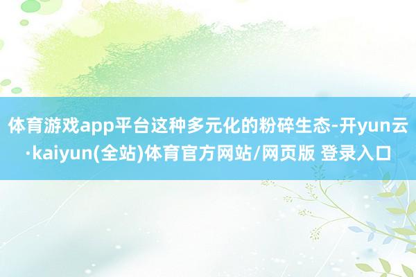 体育游戏app平台　　这种多元化的粉碎生态-开yun云·kaiyun(全站)体育官方网站/网页版 登录入口