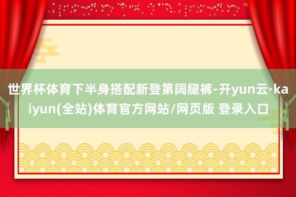 世界杯体育下半身搭配新登第阔腿裤-开yun云·kaiyun(全站)体育官方网站/网页版 登录入口