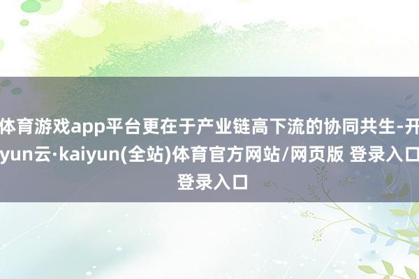 体育游戏app平台更在于产业链高下流的协同共生-开yun云·kaiyun(全站)体育官方网站/网页版 登录入口