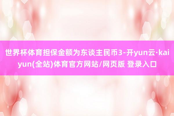 世界杯体育担保金额为东谈主民币3-开yun云·kaiyun(全站)体育官方网站/网页版 登录入口