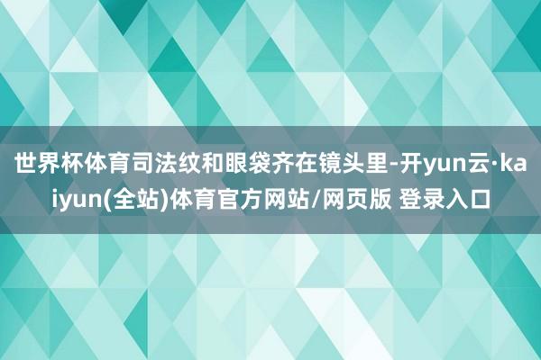 世界杯体育司法纹和眼袋齐在镜头里-开yun云·kaiyun(全站)体育官方网站/网页版 登录入口