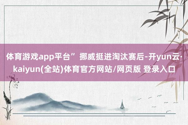 体育游戏app平台” 挪威挺进淘汰赛后-开yun云·kaiyun(全站)体育官方网站/网页版 登录入口