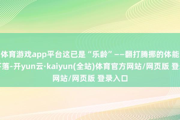 体育游戏app平台这已是“乐龄”——翻打腾挪的体能逐年下落-开yun云·kaiyun(全站)体育官方网站/网页版 登录入口
