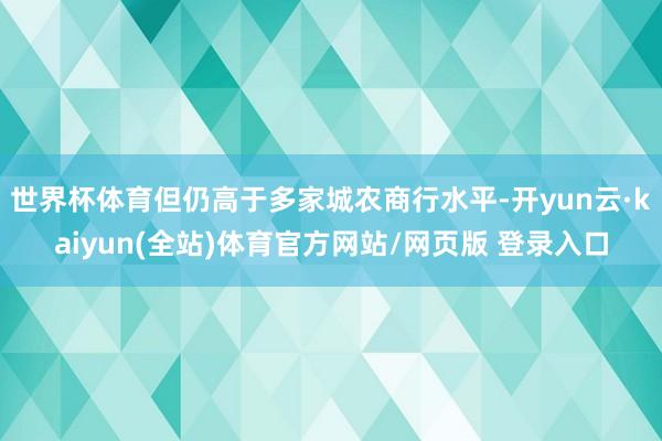 世界杯体育但仍高于多家城农商行水平-开yun云·kaiyun(全站)体育官方网站/网页版 登录入口