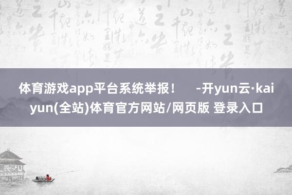 体育游戏app平台系统举报! -开yun云·kaiyun(全站)体育官方网站/网页版 登录入口