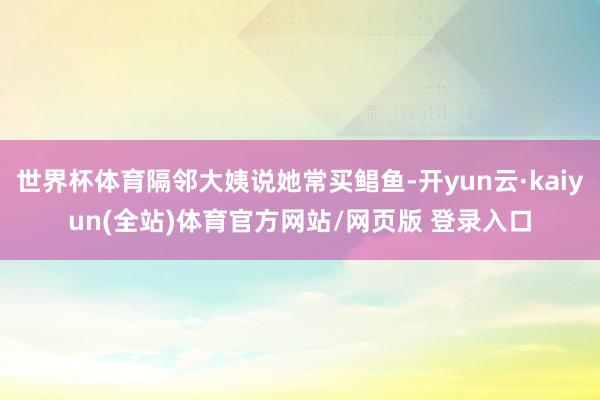 世界杯体育隔邻大姨说她常买鲳鱼-开yun云·kaiyun(全站)体育官方网站/网页版 登录入口